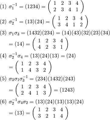\begin{eqnarray*}
&& (1) \hspace{5pt}\sigma_1^{-1}=(1234)=\left(\begin{array}{rrrr}
    1 & 2 & 3 & 4 \\
    2 & 3 & 4 & 1
    \end{array}\right)
    \\
&& (2) \hspace{5pt}\sigma_2^{-1}=(13)(24)=\left(\begin{array}{rrrr}
    1 & 2 & 3 & 4 \\
    3 & 4 & 1 & 2
    \end{array}\right)
    \\
&& (3) \hspace{5pt}\sigma_1\sigma_3=(1432)(234)=(14)(43)(32)(23)(34)
    \\&&\hspace{20pt}=(14)=
    \left(\begin{array}{rrrr}
    1 & 2 & 3 & 4 \\
    4 & 2 & 3 & 1
    \end{array}\right)
    \\
&& (4) \hspace{5pt}\sigma_2^{-1}\sigma_4=(13)(24)(13)=(24)
    \\&&\hspace{20pt}=
    \left(\begin{array}{rrrr}
    1 & 2 & 3 & 4 \\
    1 & 4 & 3 & 2
    \end{array}\right)
    \\
&& (5) \hspace{5pt}\sigma_3\sigma_1\sigma_3^{-1}=(234)(1432)(243)
    \\&&\hspace{20pt}=
    \left(\begin{array}{rrrr}
    1 & 2 & 3 & 4 \\
    2 & 4 & 1 & 3
    \end{array}\right)
    = (1243)
    \\
&& (6) \hspace{5pt}\sigma_2^{-1}\sigma_4\sigma_2=(13)(24)(13)(13)(24)
    \\&&\hspace{20pt}=(13)=
    \left(\begin{array}{rrrr}
    1 & 2 & 3 & 4 \\
    3 & 2 & 1 & 4
    \end{array}\right)
\end{eqnarray*}